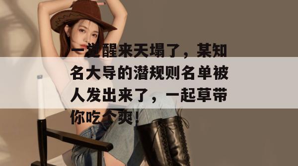 一觉醒来天塌了,某知名大导的潜规则名单被人发出来了,一起草带你吃个爽!