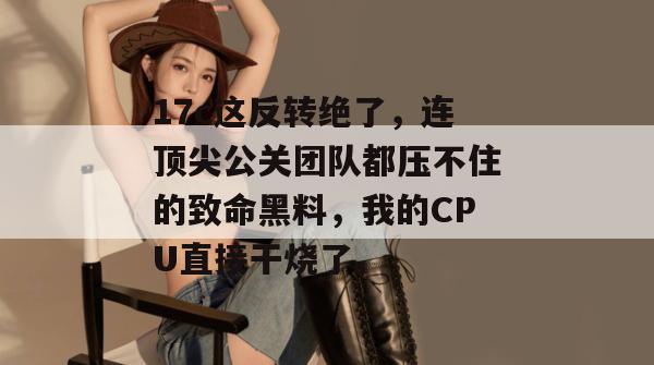 17c这反转绝了，连顶尖公关团队都压不住的致命黑料，我的CPU直接干烧了。