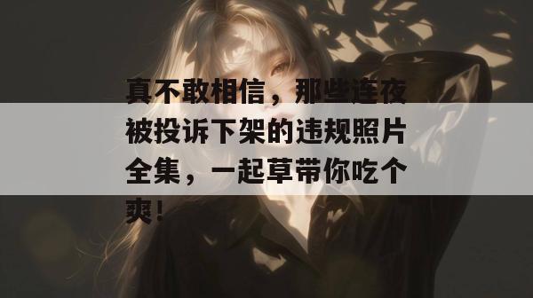 真不敢相信，那些连夜被投诉下架的违规照片全集，一起草带你吃个爽！