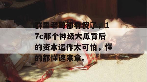 群里老哥都看傻了，17c那个神级大瓜背后的资本运作太可怕，懂的都懂速来拿。