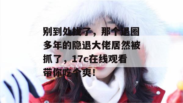别到处找了，那个退圈多年的隐退大佬居然被抓了，17c在线观看带你吃个爽！