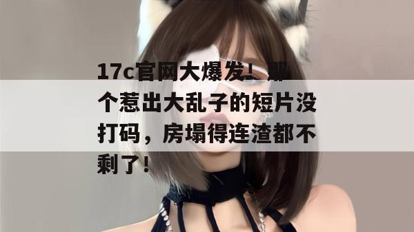 17c官网大爆发!那个惹出大乱子的短片没打码,房塌得连渣都不剩了!