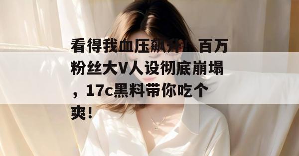 看得我血压飙升！百万粉丝大V人设彻底崩塌，17c黑料带你吃个爽！