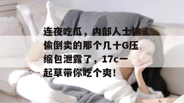 连夜吃瓜，内部人士偷偷倒卖的那个几十G压缩包泄露了，17c一起草带你吃个爽！