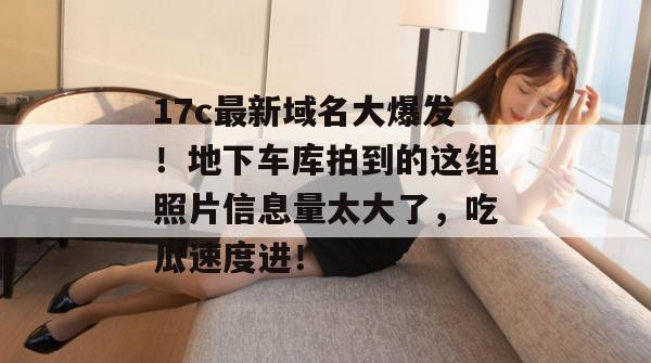 17c最新域名大爆发！地下车库拍到的这组照片信息量太大了，吃瓜速度进！