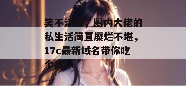 笑不活了,圈内大佬的私生活简直糜烂不堪,17c最新域名带你吃个爽!