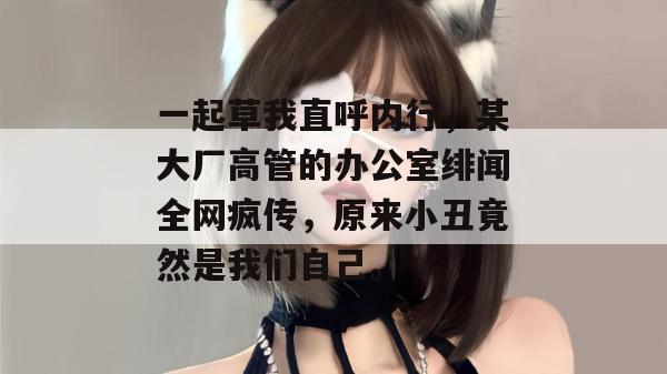 一起草我直呼内行，某大厂高管的办公室绯闻全网疯传，原来小丑竟然是我们自己。