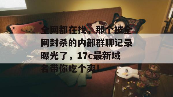 全网都在找，那个被全网封杀的内部群聊记录曝光了，17c最新域名带你吃个爽！