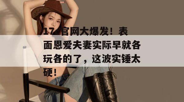 17c官网大爆发！表面恩爱夫妻实际早就各玩各的了，这波实锤太硬！