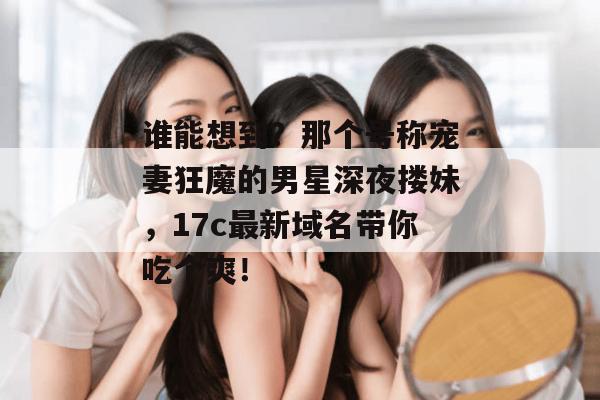 谁能想到?那个号称宠妻狂魔的男星深夜搂妹,17c最新域名带你吃个爽!