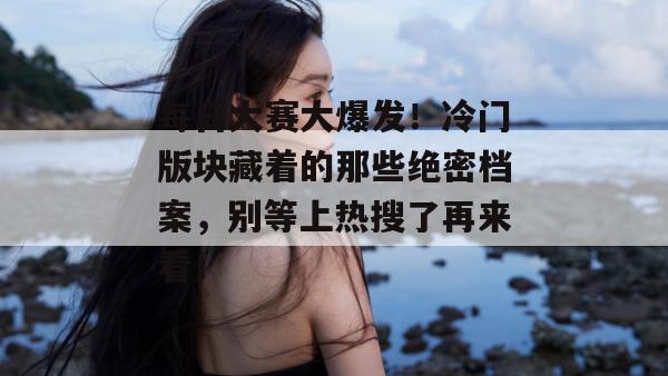 每日大赛大爆发!冷门版块藏着的那些绝密档案,别等上热搜了再来看!