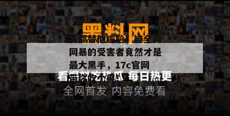 我都替他尴尬,被全网网暴的受害者竟然才是最大黑手,17c官网带你吃个爽!