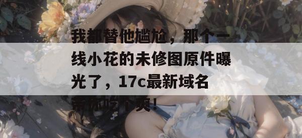 我都替他尴尬,那个一线小花的未修图原件曝光了,17c最新域名带你吃个爽!