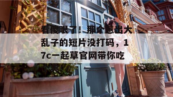 看傻眼了！那个惹出大乱子的短片没打码，17c一起草官网带你吃个爽！