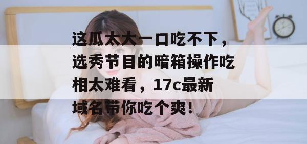这瓜太大一口吃不下,选秀节目的暗箱操作吃相太难看,17c最新域名带你吃个爽!