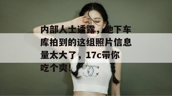 内部人士透露，地下车库拍到的这组照片信息量太大了，17c带你吃个爽！