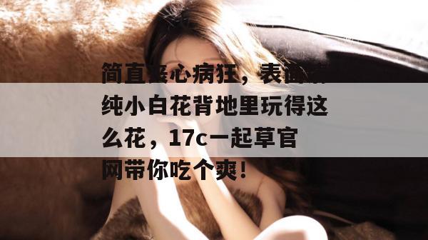 简直丧心病狂，表面清纯小白花背地里玩得这么花，17c一起草官网带你吃个爽！