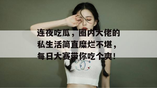 连夜吃瓜,圈内大佬的私生活简直糜烂不堪,每日大赛带你吃个爽!