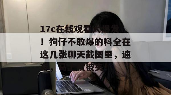 17c在线观看大爆发！狗仔不敢爆的料全在这几张聊天截图里，速存，马上就被夹！