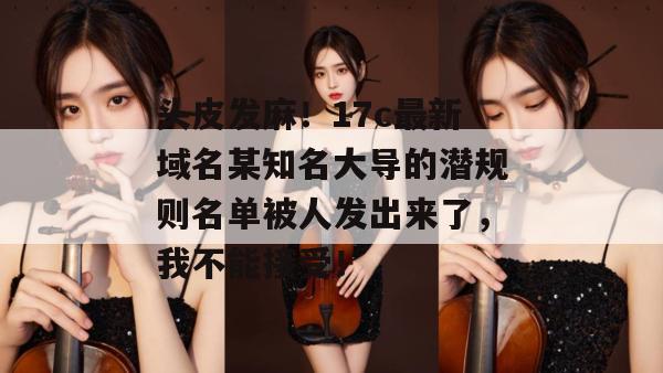 头皮发麻！17c最新域名某知名大导的潜规则名单被人发出来了，我不能接受！