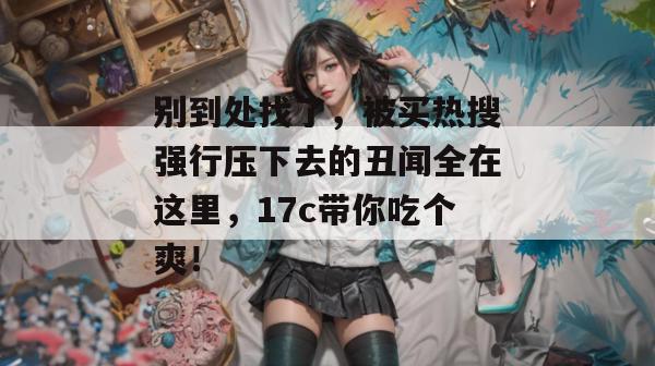 别到处找了,被买热搜强行压下去的丑闻全在这里,17c带你吃个爽!