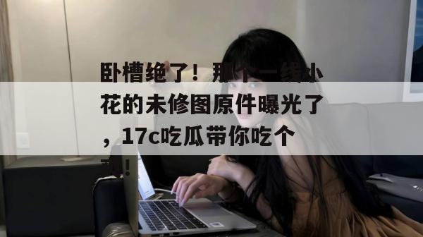 卧槽绝了！那个一线小花的未修图原件曝光了，17c吃瓜带你吃个爽！