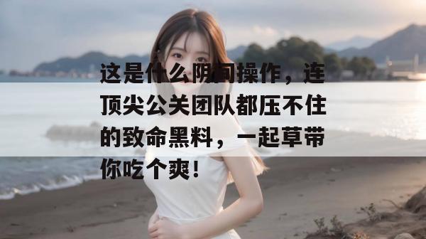 这是什么阴间操作,连顶尖公关团队都压不住的致命黑料,一起草带你吃个爽!