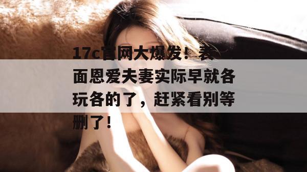17c官网大爆发!表面恩爱夫妻实际早就各玩各的了,赶紧看别等删了!