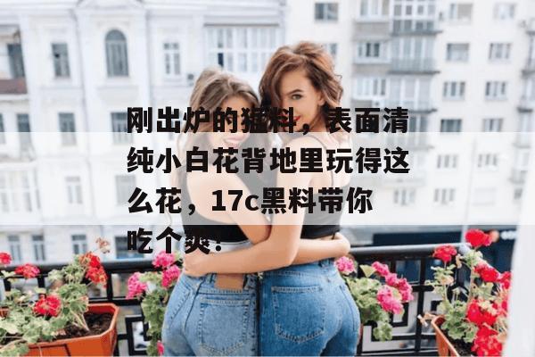 刚出炉的猛料,表面清纯小白花背地里玩得这么花,17c黑料带你吃个爽!