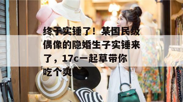 终于实锤了！某国民级偶像的隐婚生子实锤来了，17c一起草带你吃个爽！
