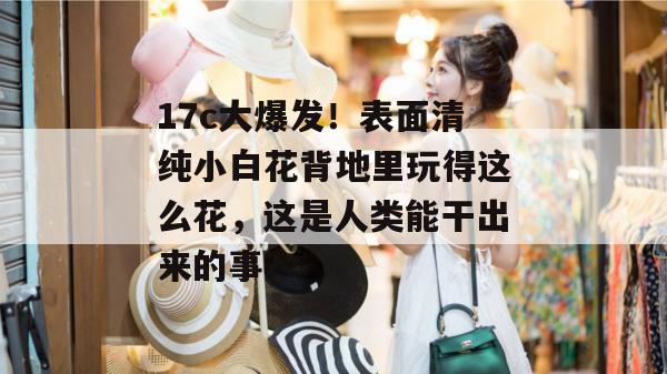 17c大爆发！表面清纯小白花背地里玩得这么花，这是人类能干出来的事？