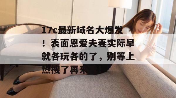 17c最新域名大爆发！表面恩爱夫妻实际早就各玩各的了，别等上热搜了再来看！