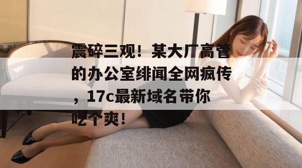 震碎三观!某大厂高管的办公室绯闻全网疯传,17c最新域名带你吃个爽!