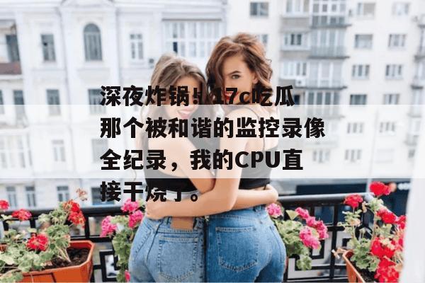 深夜炸锅！17c吃瓜那个被和谐的监控录像全纪录，我的CPU直接干烧了。