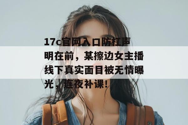 17c官网入口防杠声明在前，某擦边女主播线下真实面目被无情曝光，连夜补课！