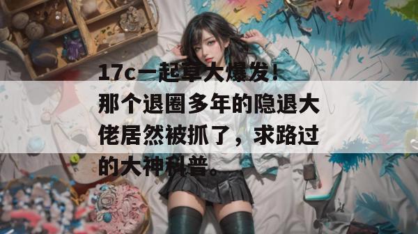 17c一起草大爆发！那个退圈多年的隐退大佬居然被抓了，求路过的大神科普。