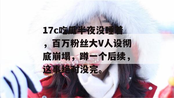 17c吃瓜半夜没睡着，百万粉丝大V人设彻底崩塌，蹲一个后续，这事绝对没完。