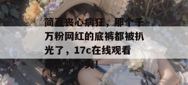 简直丧心病狂，那个千万粉网红的底裤都被扒光了，17c在线观看带你吃个爽！