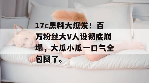 17c黑料大爆发！百万粉丝大V人设彻底崩塌，大瓜小瓜一口气全包圆了。