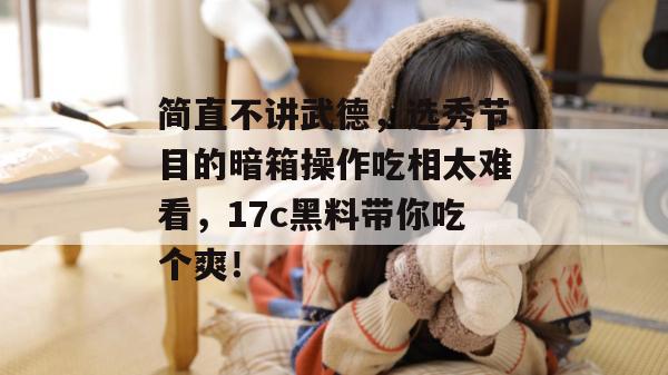 简直不讲武德，选秀节目的暗箱操作吃相太难看，17c黑料带你吃个爽！