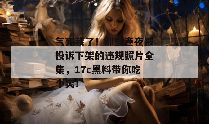 气死我了！那些连夜被投诉下架的违规照片全集，17c黑料带你吃个爽！