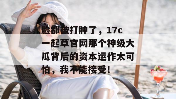 脸都被打肿了，17c一起草官网那个神级大瓜背后的资本运作太可怕，我不能接受！
