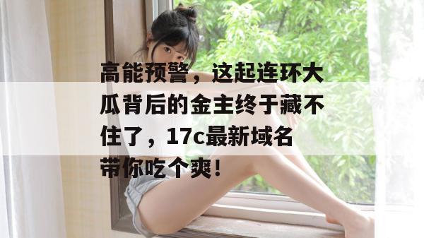 高能预警，这起连环大瓜背后的金主终于藏不住了，17c最新域名带你吃个爽！