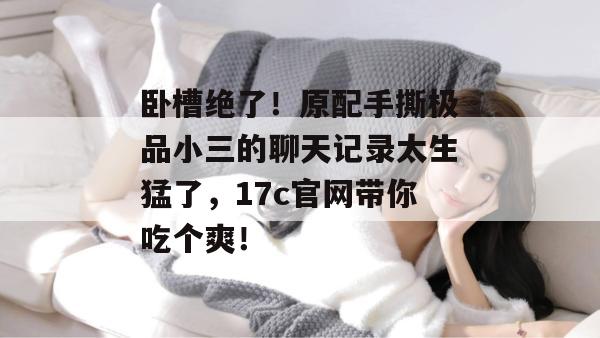 卧槽绝了！原配手撕极品小三的聊天记录太生猛了，17c官网带你吃个爽！