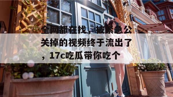 全网都在找，被紧急公关掉的视频终于流出了，17c吃瓜带你吃个爽！
