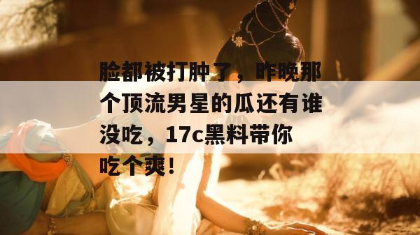 脸都被打肿了，昨晚那个顶流男星的瓜还有谁没吃，17c黑料带你吃个爽！