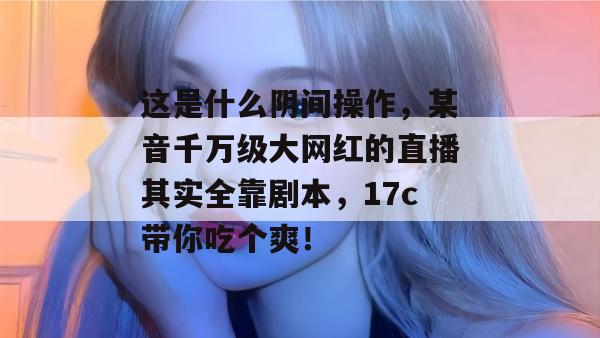 这是什么阴间操作，某音千万级大网红的直播其实全靠剧本，17c带你吃个爽！