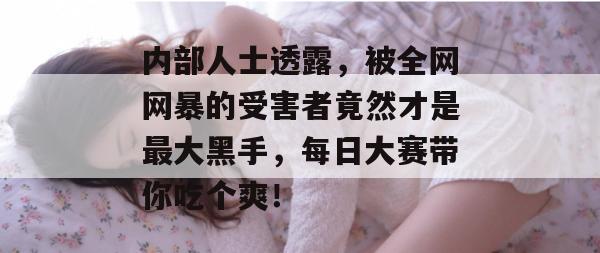 内部人士透露，被全网网暴的受害者竟然才是最大黑手，每日大赛带你吃个爽！